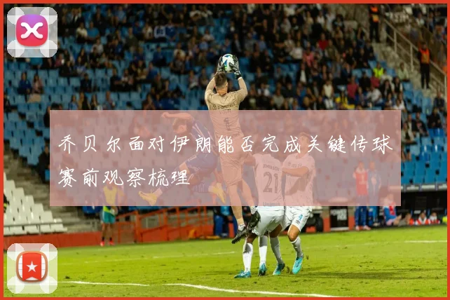 乔贝尔面对伊朗能否完成关键传球赛前观察梳理