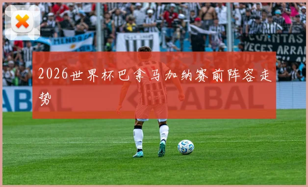 2026世界杯巴拿马加纳赛前阵容走势