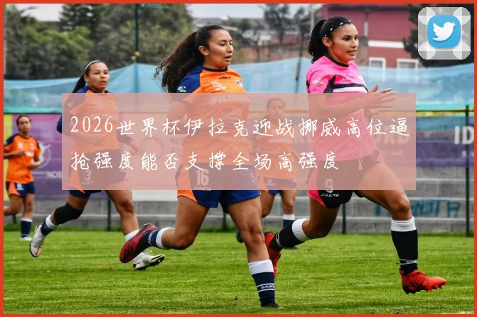 2026世界杯伊拉克迎战挪威高位逼抢强度能否支撑全场高强度