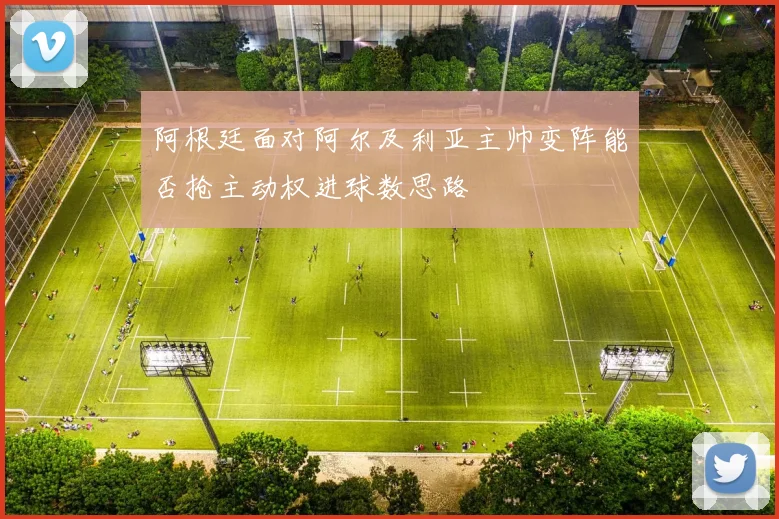 阿根廷面对阿尔及利亚主帅变阵能否抢主动权进球数思路