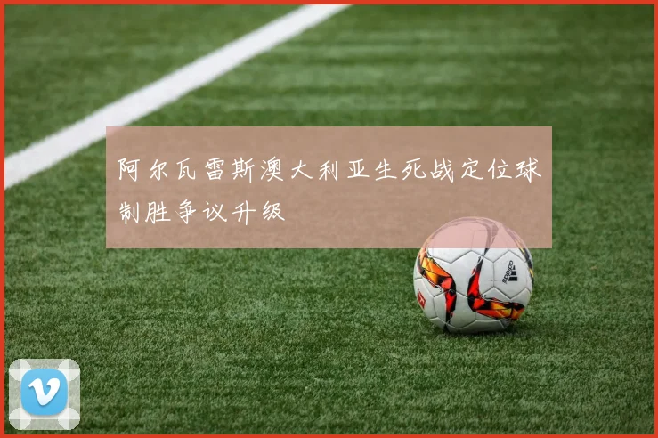 阿尔瓦雷斯澳大利亚生死战定位球制胜争议升级