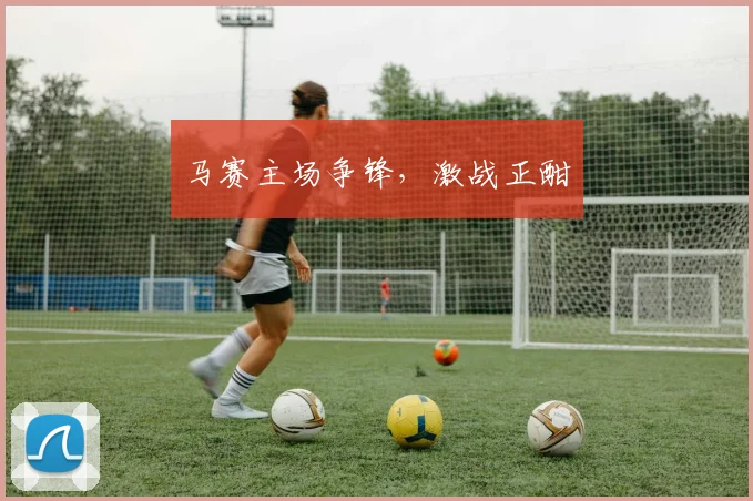 马赛主场争锋，激战正酣