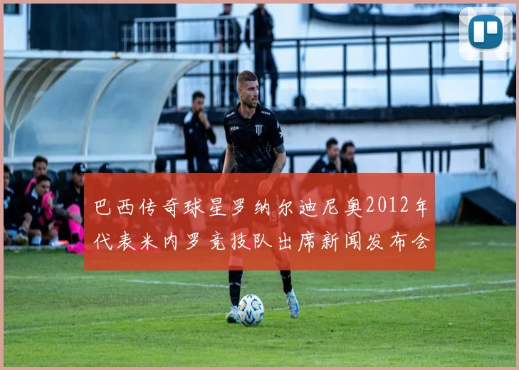 巴西传奇球星罗纳尔迪尼奥2012年代表米内罗竞技队出席新闻发布会时