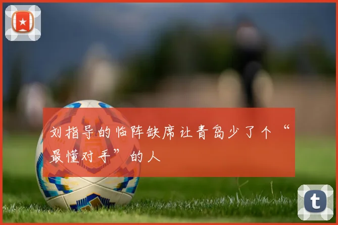 刘指导的临阵缺席让青岛少了个“最懂对手”的人