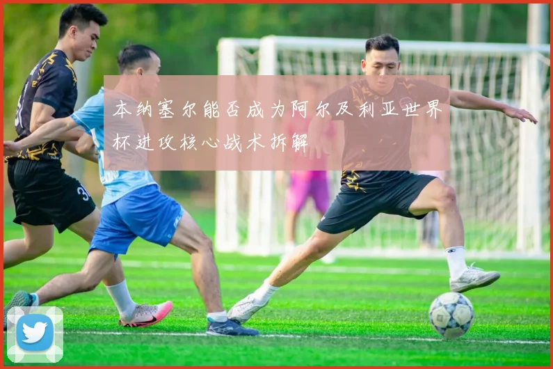 本纳塞尔能否成为阿尔及利亚世界杯进攻核心战术拆解