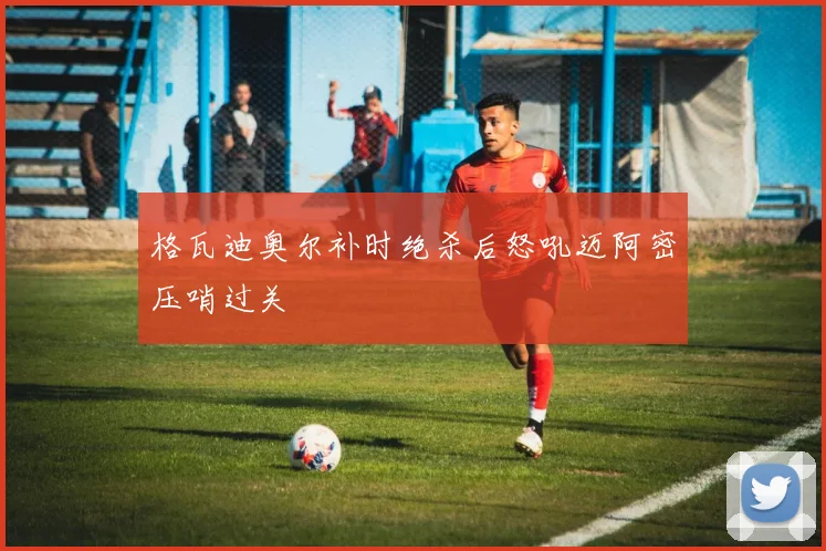 格瓦迪奥尔补时绝杀后怒吼迈阿密压哨过关