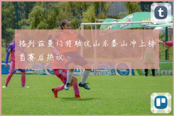 格列兹曼门将助攻山东泰山冲上榜首赛后热议
