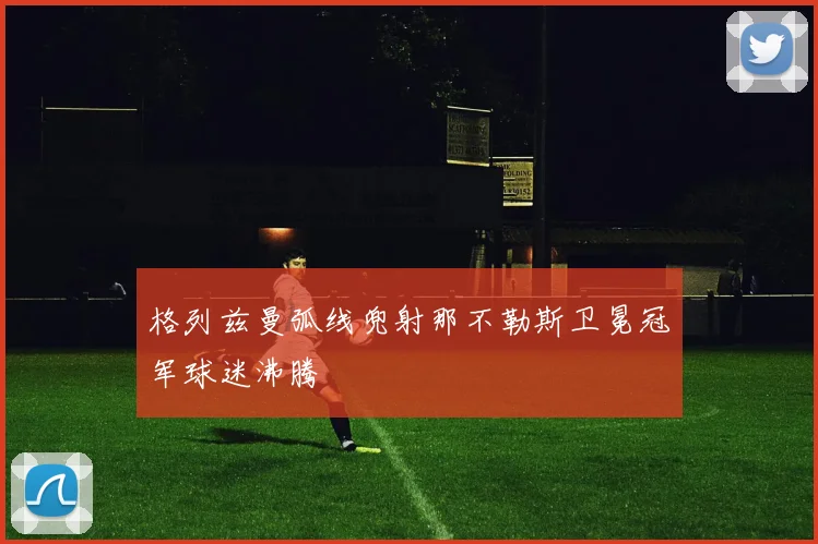 格列兹曼弧线兜射那不勒斯卫冕冠军球迷沸腾