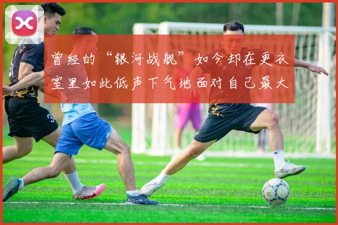 曾经的“银河战舰”如今却在更衣室里如此低声下气地面对自己最大的敌人——自己