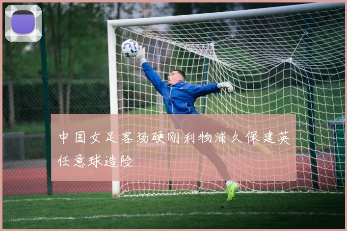 中国女足客场硬刚利物浦久保建英任意球造险