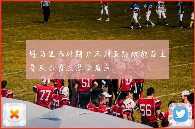 塔马里面对阿尔及利亚防线能否主导反击首发悬念看点