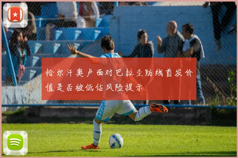 恰尔汗奥卢面对巴拉圭防线首发价值是否被低估风险提示