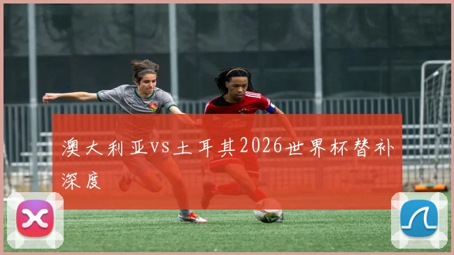 澳大利亚vs土耳其2026世界杯替补深度