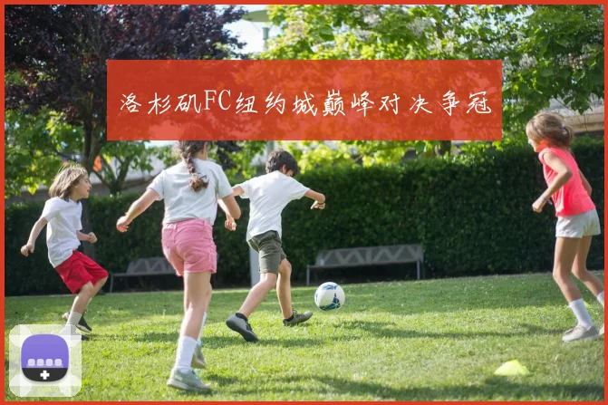 洛杉矶FC纽约城巅峰对决争冠