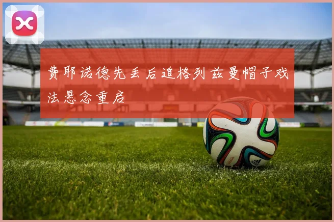 费耶诺德先丢后追格列兹曼帽子戏法悬念重启