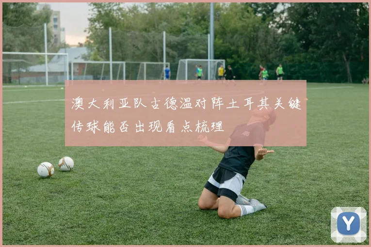 澳大利亚队古德温对阵土耳其关键传球能否出现看点梳理