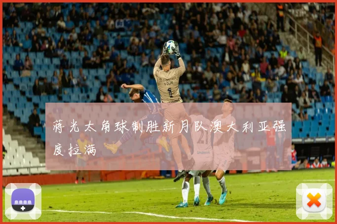 蒋光太角球制胜新月队澳大利亚强度拉满