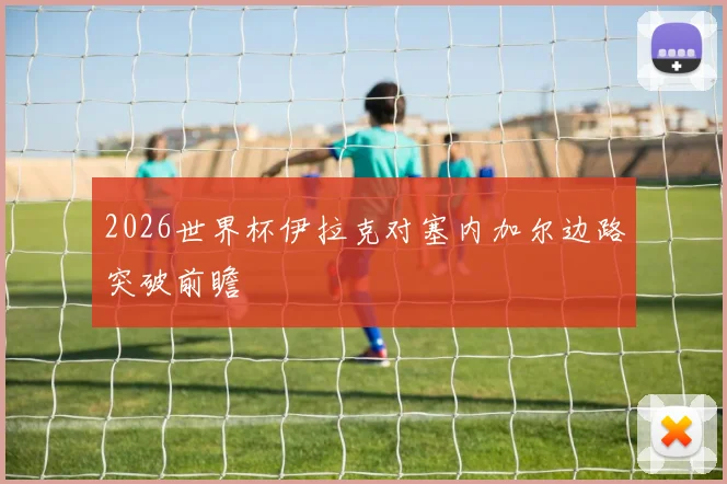2026世界杯伊拉克对塞内加尔边路突破前瞻