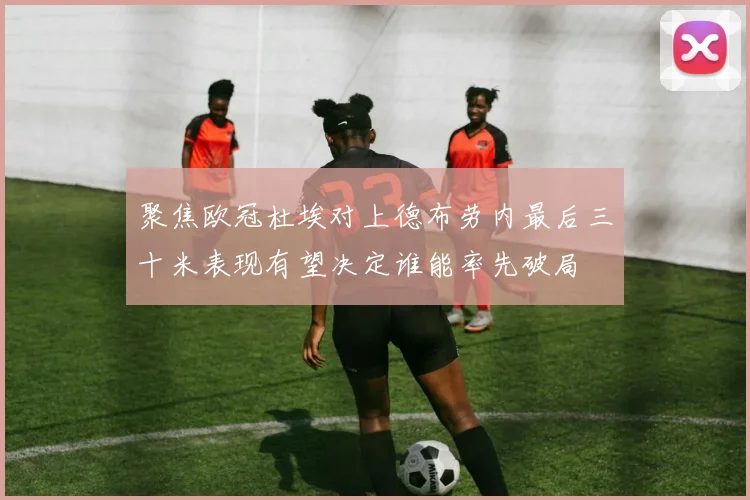 聚焦欧冠杜埃对上德布劳内最后三十米表现有望决定谁能率先破局