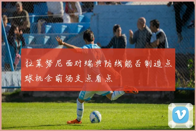 拉莱努尼面对瑞典防线能否制造点球机会前场支点看点