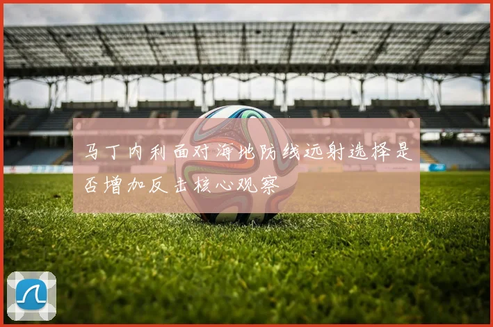 马丁内利面对海地防线远射选择是否增加反击核心观察