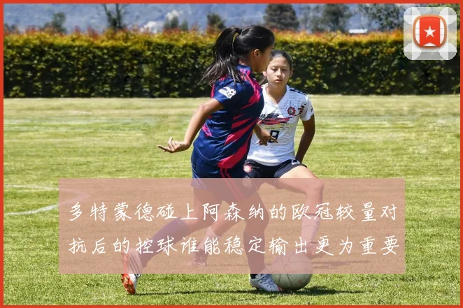 多特蒙德碰上阿森纳的欧冠较量对抗后的控球谁能稳定输出更为重要