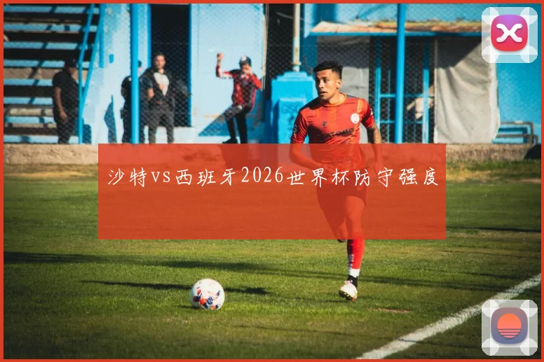 沙特vs西班牙2026世界杯防守强度