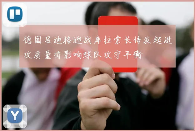 德国吕迪格迎战库拉索长传发起进攻质量将影响球队攻守平衡