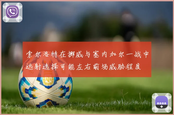 索尔洛特在挪威与塞内加尔一战中远射选择可能左右前场威胁程度
