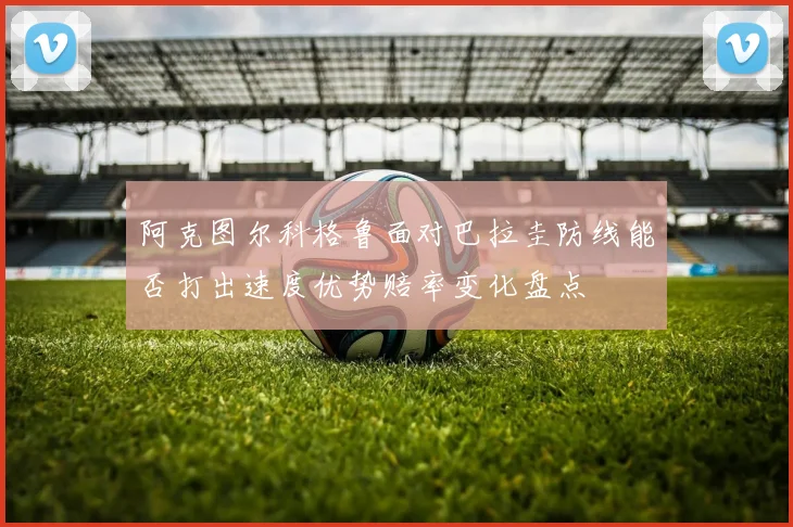阿克图尔科格鲁面对巴拉圭防线能否打出速度优势赔率变化盘点