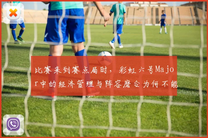 比赛来到赛点局时,彩虹六号Major中的经济管理与阵容磨合为何不能分开讨论
