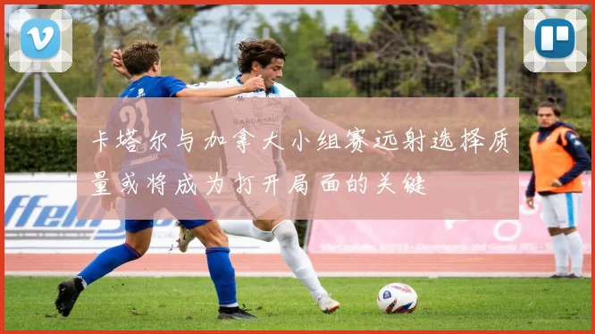 卡塔尔与加拿大小组赛远射选择质量或将成为打开局面的关键