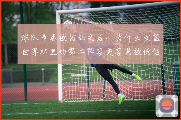 球队节奏被打乱之后，为什么女篮世界杯里的第二阵容更容易被低估