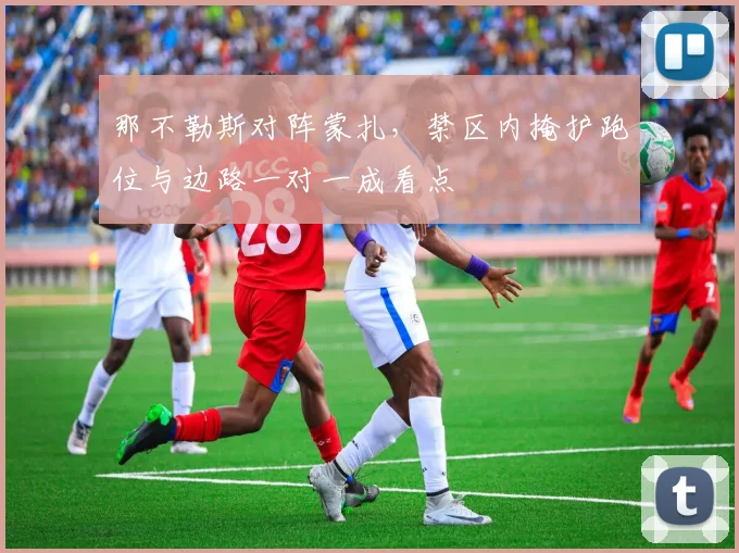 那不勒斯对阵蒙扎,禁区内掩护跑位与边路一对一成看点