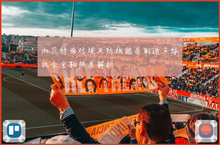 加贝特面对埃及防线能否制造点球机会金靴热度解析