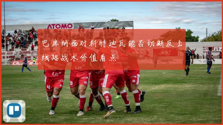 巴库纳面对科特迪瓦能否切断反击线路战术价值看点